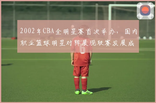 2002年CBA全明星赛首次举办，国内职业篮球明星对阵展现联赛发展成果